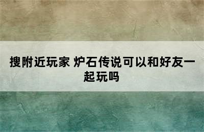 炉石传说如何加好友和好友对战/搜附近玩家 炉石传说可以和好友一起玩吗